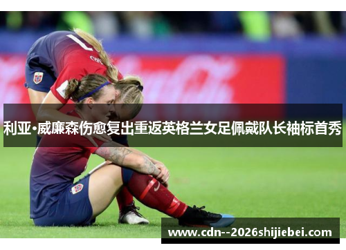 利亚·威廉森伤愈复出重返英格兰女足佩戴队长袖标首秀 利亚·威廉森伤愈复出重返英格兰女足佩戴队长袖标首秀