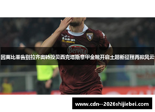 因莫比莱告别拉齐奥转投贝西克塔斯意甲金靴开启土超新征程再掀风云 因莫比莱告别拉齐奥转投贝西克塔斯意甲金靴开启土超新征程再掀风云