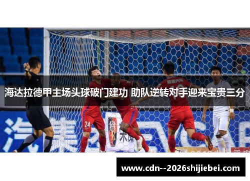 海达拉德甲主场头球破门建功 助队逆转对手迎来宝贵三分 海达拉德甲主场头球破门建功 助队逆转对手迎来宝贵三分